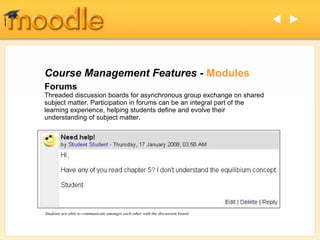 Course Management Features -  Modules Forums Threaded discussion boards for asynchronous group exchange on shared subject matter. Participation in forums can be an integral part of the learning experience, helping students define and evolve their understanding of subject matter.  Students are able to communicate amongst each other with the discussion board.   