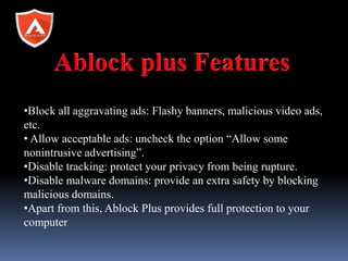 •Block all aggravating ads: Flashy banners, malicious video ads,
etc.
• Allow acceptable ads: uncheck the option “Allow some
nonintrusive advertising”.
•Disable tracking: protect your privacy from being rupture.
•Disable malware domains: provide an extra safety by blocking
malicious domains.
•Apart from this, Ablock Plus provides full protection to your
computer
 