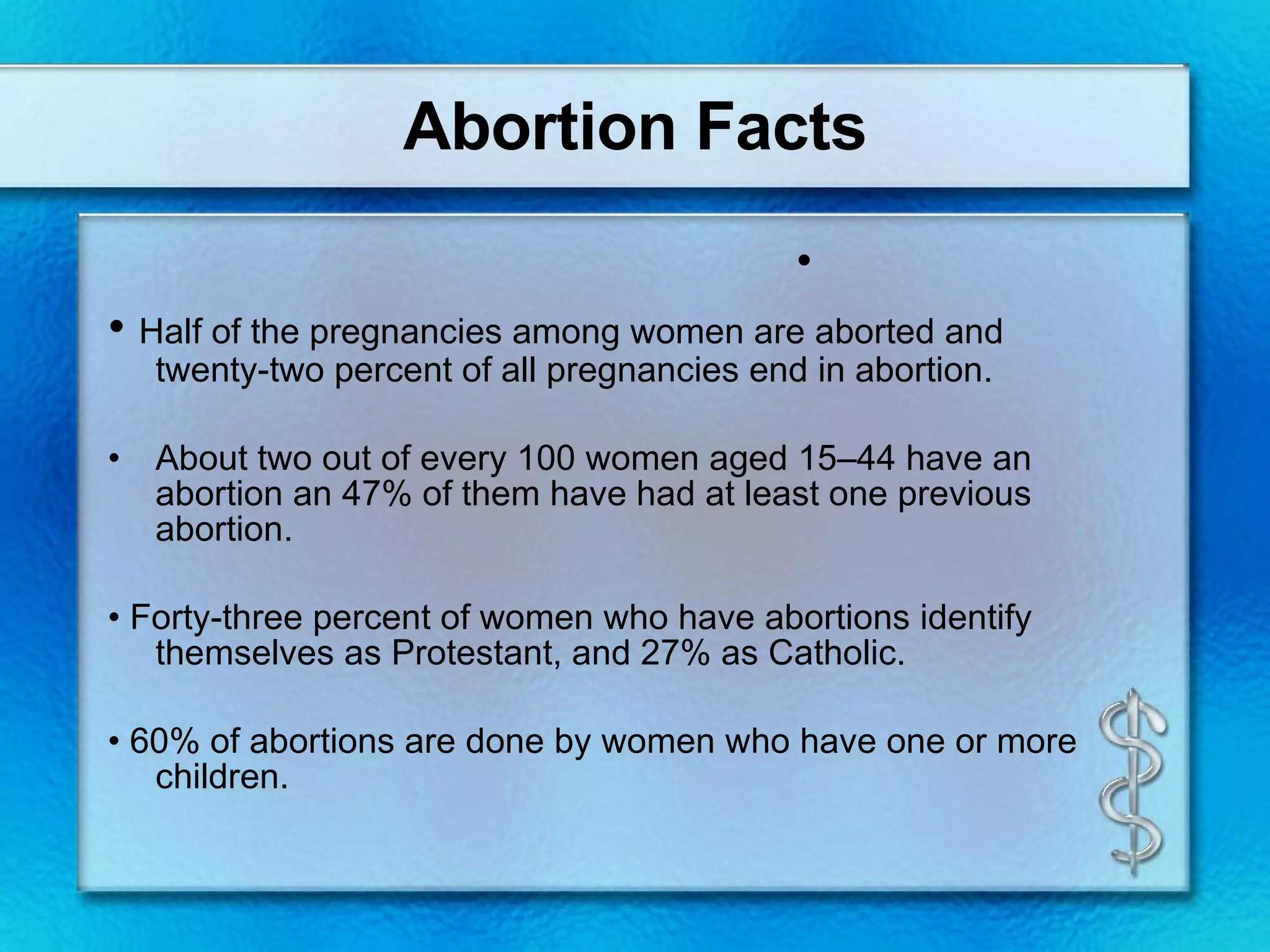 Abortion Facts •  Half of the pregnancies among women are aborted and twenty-two percent of all pregnancies end in abortion. About two out of every 100 women aged 15–44 have an abortion an 47% of them have had at least one previous abortion. •  Forty-three percent of women who have abortions identify themselves as Protestant, and 27% as Catholic. •  60% of abortions are done by women who have one or more children.   