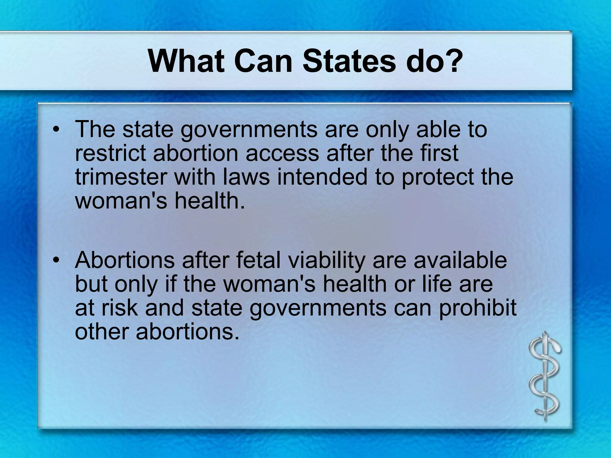 What Can States do? The state governments are only able to restrict abortion access after the first trimester with laws intended to protect the woman's health. Abortions after fetal viability are available but only if the woman's health or life are at risk and state governments can prohibit other abortions. 