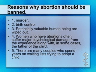 Reasons why abortion should be banned. 1. murder. 2. birth control  3. Potentially valuable human being are wiped out. 4. Women who have abortions often suffer major psychological damage from the experience along with, in some cases, the father of the child. 5. There are many couples who spend years on waiting lists trying to adopt a child. 