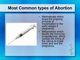 Most Common types of Abortion Methotexate which stops the ongoing process of implantation in the early stages if pregnancy.  Mifepristone which blocks the hormone progesterone, which causes the lining of the uterus to break down and end the pregnancy.  
