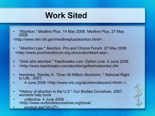 Work Sited "Abortion." Medline Plus. 14 May 2008. Medline Plus. 27 May 2008 <http://www.nlm.nih.gov/medlineplus/abortion.html>. "Abortion Law." Abortion. Pro and Choice Forum. 27 May 2008 <http://www.prochoiceforum.org.uk/ocrabortlaw4.asp>. "Girls who aborted." Teenbreaks.com. Option Line. 4 June 2008 <http://www.teenbreaks.com/abortion/girlswhoaborted.cfm Henshaw, Stanley K. "Over 40 Million Abortions ." National Right to Life . 2001. 4 June 2008 <http://www.nrlc.org/abortion/aboramt.Html>.>. "History of abortion in the U.S." Our Bodies Ourselves. 2007. womens help book collective. 4 June 2008 <http://www.ourbodiesourselves.org/book/ excerpt.asp?id=27>. 