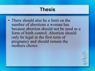 Thesis There should also be a limit on the number of abortions a woman has because abortion should not be used as a form of birth control. Abortion should only be legal in the first term of pregnancy and should remain the mothers choice. 