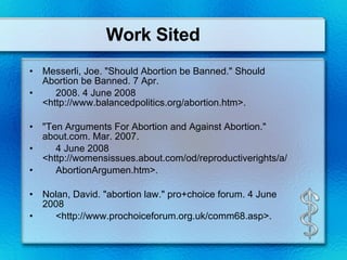 Work Sited Messerli, Joe. "Should Abortion be Banned." Should Abortion be Banned. 7 Apr. 2008. 4 June 2008 <http://www.balancedpolitics.org/abortion.htm>. "Ten Arguments For Abortion and Against Abortion." about.com. Mar. 2007. 4 June 2008 <http://womensissues.about.com/od/reproductiverights/a/ AbortionArgumen.htm>.  Nolan, David. "abortion law." pro+choice forum. 4 June 2008 <http://www.prochoiceforum.org.uk/comm68.asp>.  