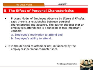 B. The Effect of Personal Characteristics Process Model of Employee Absence by  Steers & Rhodes , says there is a relationship between personal characteristics and absence. The author suggest that an employee’s attendance is a function of two important variable: a .  Employee’s motivation to attend and b. Employee's ability to attend. 2. It is the decision to attend or not, influenced by the employees’ personal characteristics. OB Group Project A 3 Stooges Presentation Journal 1 