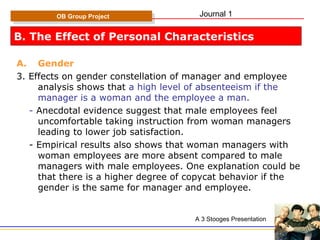 B. The Effect of Personal Characteristics Gender 3. Effects on gender constellation of manager and employee analysis shows that  a high level of absenteeism if the manager is a woman and the employee a man. -  Anecdotal evidence suggest that male employees feel uncomfortable taking instruction from woman managers leading to lower job satisfaction. - Empirical results also shows that woman managers with woman employees are more absent compared to male managers with male employees. One explanation could be that there is a higher degree of copycat behavior if the gender is the same for manager and employee. OB Group Project A 3 Stooges Presentation Journal 1 
