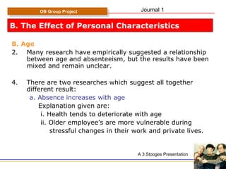 B. The Effect of Personal Characteristics B. Age Many research have empirically suggested a relationship between age and absenteeism, but the results have been mixed and remain unclear. There are two researches which suggest all together  different result: a. Absence increases with age Explanation given are: i. Health tends to deteriorate with age ii. Older employee’s are more vulnerable during  stressful changes in their work and private lives. OB Group Project A 3 Stooges Presentation Journal 1 