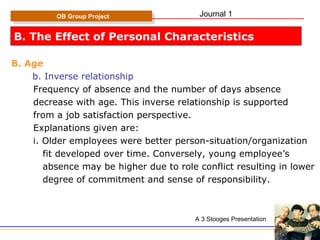 B. The Effect of Personal Characteristics B. Age b. Inverse relationship Frequency of absence and the number of days absence  decrease with age. This inverse relationship is supported  from a job satisfaction perspective. Explanations given are: i. Older employees were better person-situation/organization fit developed over time. Conversely, young employee’s  absence may be higher due to role conflict resulting in lower degree of commitment and sense of responsibility. OB Group Project A 3 Stooges Presentation Journal 1 