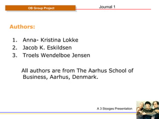 Authors: Anna- Kristina Lokke Jacob K. Eskildsen Troels Wendelboe Jensen All authors are from The Aarhus School of Business, Aarhus, Denmark. OB Group Project A 3 Stooges Presentation Journal 1 