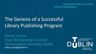 The Genesis of a Successful
Library Publishing Program
Aisling Coyne
Open Scholarship Librarian
Technological University Dublin
aisling.coyne@tudublin.ie
 