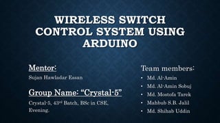 WIRELESS SWITCH
CONTROL SYSTEM USING
ARDUINO
Mentor:
Sujan Hawladar Essan
Team members:
• Md. Al-Amin
• Md. Al-Amin Sobuj
• Md. Mostofa Tarek
• Mahbub S.B. Jalil
• Md. Shihab Uddin
Group Name: “Crystal-5”
Crystal-5, 43rd Batch, BSc in CSE,
Evening.
 