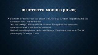 BLUETOOTH MODULE (HC-05)
• Bluetooth module used in this project is HC-05 (Fig. 4), which supports master and
slave mode serial communication
(9600-115200 bps) SPP and UART interface. Using these features it can
communicate with other Bluetooth-enabled
devices like mobile phones, tablets and laptops. The module runs on 3.3V to 5V
power supply. It has got 6 pins.
 