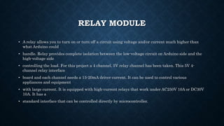 RELAY MODULE
• A relay allows you to turn on or turn off a circuit using voltage and/or current much higher than
what Arduino could
• handle. Relay provides complete isolation between the low-voltage circuit on Arduino side and the
high-voltage side
• controlling the load. For this project a 4 channel, 5V relay channel has been taken. This 5V 4-
channel relay interface
• board and each channel needs a 15-20mA driver current. It can be used to control various
appliances and equipment
• with large current. It is equipped with high-current relays that work under AC250V 10A or DC30V
10A. It has a
• standard interface that can be controlled directly by microcontroller.
 