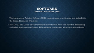SOFTWARE
ARDUINO SOFTWARE (IDE)
• The open-source Arduino Software (IDE) makes it easy to write code and upload it to
the board. It runs on Windows,
• Mac OS X, and Linux. The environment is written in Java and based on Processing
and other open-source software. This software can be used with any Arduino board.
 