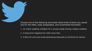 Choose one of the following and tweet what kinds of fonts you would
use for the titles, body paragraphs, and ornamental flourishes:
1. An online wedding invitation for a young couple having a classic wedding
2. A local print magazine for indie music fans
3. A flyer for print and email advertising discounts on furniture for seniors
 