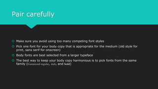 Pair carefully
 Make sure you avoid using too many competing font styles
 Pick one font for your body copy that is appropriate for the medium (old style for
print, sans serif for onscreen)
 Body fonts are best selected from a larger typeface
 The best way to keep your body copy harmonious is to pick fonts from the same
family (Garamond regular, italic, and bold)
 