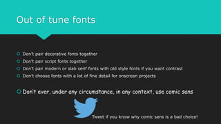 Out of tune fonts
 Don’t pair decorative fonts together
 Don’t pair script fonts together
 Don’t pair modern or slab serif fonts with old style fonts if you want contrast
 Don’t choose fonts with a lot of fine detail for onscreen projects
 Don’t ever, under any circumstance, in any context, use comic sans
Tweet if you know why comic sans is a bad choice!
 