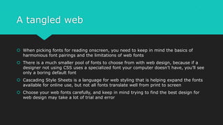 A tangled web
 When picking fonts for reading onscreen, you need to keep in mind the basics of
harmonious font pairings and the limitations of web fonts
 There is a much smaller pool of fonts to choose from with web design, because if a
designer not using CSS uses a specialized font your computer doesn’t have, you’ll see
only a boring default font
 Cascading Style Sheets is a language for web styling that is helping expand the fonts
available for online use, but not all fonts translate well from print to screen
 Choose your web fonts carefully, and keep in mind trying to find the best design for
web design may take a lot of trial and error
 