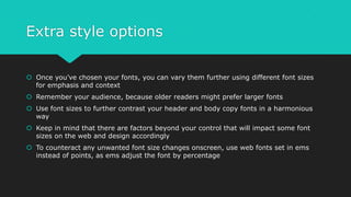 Extra style options
 Once you’ve chosen your fonts, you can vary them further using different font sizes
for emphasis and context
 Remember your audience, because older readers might prefer larger fonts
 Use font sizes to further contrast your header and body copy fonts in a harmonious
way
 Keep in mind that there are factors beyond your control that will impact some font
sizes on the web and design accordingly
 To counteract any unwanted font size changes onscreen, use web fonts set in ems
instead of points, as ems adjust the font by percentage
 