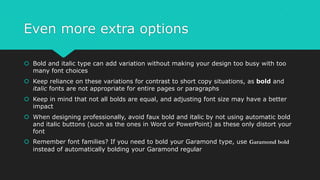 Even more extra options
 Bold and italic type can add variation without making your design too busy with too
many font choices
 Keep reliance on these variations for contrast to short copy situations, as bold and
italic fonts are not appropriate for entire pages or paragraphs
 Keep in mind that not all bolds are equal, and adjusting font size may have a better
impact
 When designing professionally, avoid faux bold and italic by not using automatic bold
and italic buttons (such as the ones in Word or PowerPoint) as these only distort your
font
 Remember font families? If you need to bold your Garamond type, use Garamond bold
instead of automatically bolding your Garamond regular
 