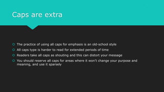 Caps are extra
 The practice of using all caps for emphasis is an old-school style
 All caps type is harder to read for extended periods of time
 Readers take all caps as shouting and this can distort your message
 You should reserve all caps for areas where it won’t change your purpose and
meaning, and use it sparsely
 