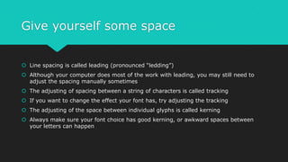 Give yourself some space
 Line spacing is called leading (pronounced “ledding”)
 Although your computer does most of the work with leading, you may still need to
adjust the spacing manually sometimes
 The adjusting of spacing between a string of characters is called tracking
 If you want to change the effect your font has, try adjusting the tracking
 The adjusting of the space between individual glyphs is called kerning
 Always make sure your font choice has good kerning, or awkward spaces between
your letters can happen
 