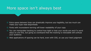 More space isn’t always best
 Extra space between lines can drastically improve your legibility, but too much can
make your type read disjointedly
 Fonts with inconsistent kerning will lower readability of your copy
 You can manipulate tracking to control how tight or lose your words are and if a word
stays on one line, but going so overboard that the tracking is noticeable will confuse
your audience
 Web applications of spacing can be hard, even with CSS, so use your best judgment
 