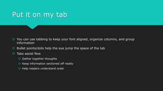 Put it on my tab
 You can use tabbing to keep your font aligned, organize columns, and group
information
 Bullet points/dots help the eye jump the space of the tab
 Tabs assist flow
 Gather together thoughts
 Keep information sectioned off neatly
 Help readers understand order
 