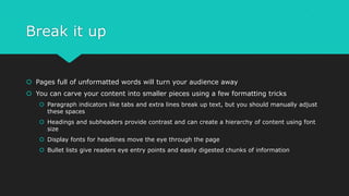 Break it up
 Pages full of unformatted words will turn your audience away
 You can carve your content into smaller pieces using a few formatting tricks
 Paragraph indicators like tabs and extra lines break up text, but you should manually adjust
these spaces
 Headings and subheaders provide contrast and can create a hierarchy of content using font
size
 Display fonts for headlines move the eye through the page
 Bullet lists give readers eye entry points and easily digested chunks of information
 