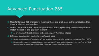 Advanced Punctuation 265
 Most fonts have 265 characters, meaning there are a lot more extra punctuation than
there are letters and numbers
 Within these characters there are punctuation marks specifically drawn and spaced to
match the rest of the glyphs in the font
 ... are manually typed ellipses, and … are properly formatted ellipses
 Different punctuation marks have different uses
 Smart quotes are for “quotations”, but straight quotes are for notating inches and feet (5'3")
 Hyphens (-) make compound words, en dashes (–) punctuate things such as the “to” in “3–4
weeks”, and em dashes (—) replace commas, colons, and parentheses
 