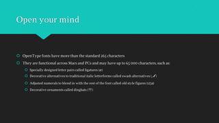 Open your mind
 OpenType fonts have more than the standard 265 characters
 They are functional across Macs and PCs and may have up to 65 000 characters, such as:
 Specially designed letter pairs called ligatures (æ)
 Decorative alternatives to traditional italic letterforms called swash alternatives ( )
 Adjusted numerals to blend in with the rest of the font called old style figures (1234)
 Decorative ornaments called dingbats ()
 