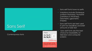 Sans Serif
Contemporary fonts
• Sans serif fonts have no serifs
• Variations include Grotesque
(uniform thickness), Humanist
(variations in thickness),
Geometric (geometric
shapes)
• Sans serif fonts are best used
in print for headlines and brief
amounts of side text
• Sans serif fonts are the best
choice for readability on
television and computer
screens
 