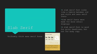 Slab Serif
Uniformly thick sans serif fonts
•A slab serif font looks
like a hybrid between old
and style and sans serif
fonts
•Slab serif fonts were
made for bold retail
displays
•A slab serif font is good
for print headlines, but
not for body copy
 