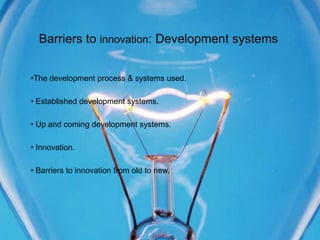 Barriers to innovation: Development systems


•The development process & systems used.

• Established development systems.

• Up and coming development systems.

• Innovation.

• Barriers to innovation from old to new.
 