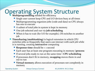 Operating System Structure
      Multiprogramming needed for efficiency
           Single user cannot keep CPU and I/O devices busy at all times
           Multiprogramming organizes jobs (code and data) so CPU always
            has one to execute
          A subset of total jobs in system is kept in memory
          One job selected and run via job scheduling
          When it has to wait (for I/O for example), OS switches to another
            job
      Timesharing (multitasking) is logical extension in which CPU
       switches jobs so frequently that users can interact with each job while
       it is running, creating interactive computing
          Response time should be < 1 second
          Each user has at least one program executing in memory process
          If several jobs ready to run at the same time  CPU scheduling
          If processes don’t fit in memory, swapping moves them in and
            out to run
          Virtual memory allows execution of processes not completely in
            memory
Operating System     Infosys-Campus Connect      M.LAVANYA M.C.A Dept
 