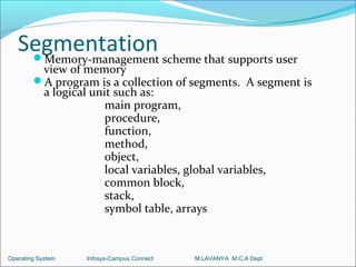 Segmentation scheme that supports user
    Memory-management
         view of memory
        A program is a collection of segments. A segment is
         a logical unit such as:
                      main program,
                      procedure,
                      function,
                      method,
                      object,
                      local variables, global variables,
                      common block,
                      stack,
                      symbol table, arrays



Operating System   Infosys-Campus Connect   M.LAVANYA M.C.A Dept
 