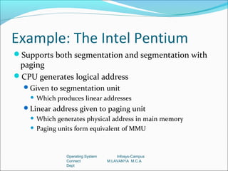 Example: The Intel Pentium
Supports both segmentation and segmentation with
 paging
CPU generates logical address
  Given to segmentation unit
       Which produces linear addresses
  Linear address given to paging unit
     Which generates physical address in main memory
     Paging units form equivalent of MMU




                 Operating System       Infosys-Campus
                 Connect            M.LAVANYA M.C.A
                 Dept
 