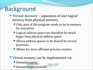 Background
 Virtual memory – separation of user logical
  memory from physical memory.
   Only part of the program needs to be in memory
    for execution.
   Logical address space can therefore be much
    larger than physical address space.
   Allows address spaces to be shared by several
    processes.
   Allows for more efficient process creation.


 Virtual memory can be implemented via:
   Demand paging
            Operating System       Infosys-Campus
   Demand segmentation
            Connect
            Dept
                               M.LAVANYA M.C.A
 
