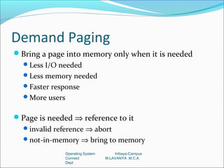 Demand Paging
Bring a page into memory only when it is needed
  Less I/O needed
  Less memory needed
  Faster response
  More users


Page is needed ⇒ reference to it
  invalid reference ⇒ abort
  not-in-memory ⇒ bring to memory

                Operating System       Infosys-Campus
                Connect            M.LAVANYA M.C.A
                Dept
 