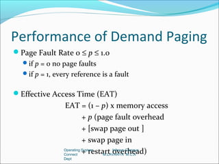 Performance of Demand Paging
Page Fault Rate 0 ≤ p ≤ 1.0
  if p = 0 no page faults
  if p = 1, every reference is a fault


Effective Access Time (EAT)
                EAT = (1 – p) x memory access
                          + p (page fault overhead
                          + [swap page out ]
                          + swap page in
                Connect
                          + restart overhead)
                Operating System     Infosys-Campus
                                 M.LAVANYA M.C.A
                Dept
 