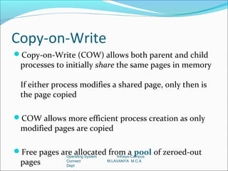 Copy-on-Write
Copy-on-Write (COW) allows both parent and child
 processes to initially share the same pages in memory

 If either process modifies a shared page, only then is
 the page copied

COW allows more efficient process creation as only
 modified pages are copied

Free pages are allocated from a pool of zeroed-out
              Operating System       Infosys-Campus
 pages        Connect
              Dept
                                 M.LAVANYA M.C.A
 