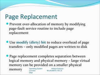 Page Replacement
Prevent over-allocation of memory by modifying
 page-fault service routine to include page
 replacement

Use modify (dirty) bit to reduce overhead of page
 transfers – only modified pages are written to disk

Page replacement completes separation between
 logical memory and physical memory – large virtual
 memory can be provided on a smaller physical
 memory      Operating System
             Connect
                                  Infosys-Campus
                              M.LAVANYA M.C.A
              Dept
 