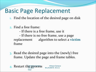 Basic Page Replacement
 1. Find the location of the desired page on disk

 2. Find a free frame:
        - If there is a free frame, use it
        - If there is no free frame, use a page
    replacement        algorithm to select a victim
    frame

 3. Read the desired page into the (newly) free
    frame. Update the page and frame tables.

 4. Restart the process
              Operating System
              Connect
                                     Infosys-Campus
                                 M.LAVANYA M.C.A
                 Dept
 