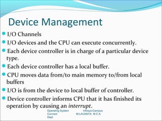 Device Management
I/O Channels
I/O devices and the CPU can execute concurrently.
Each device controller is in charge of a particular device
 type.
Each device controller has a local buffer.
CPU moves data from/to main memory to/from local
 buffers
I/O is from the device to local buffer of controller.
Device controller informs CPU that it has finished its
 operation by causing an interrupt.
                  Operating System       Infosys-Campus
                  Connect            M.LAVANYA M.C.A
                  Dept
 