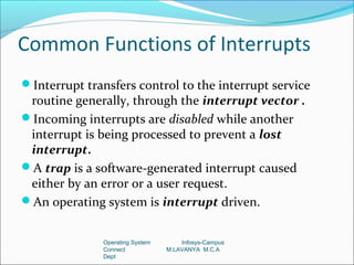 Common Functions of Interrupts
Interrupt transfers control to the interrupt service
 routine generally, through the interrupt vector .
Incoming interrupts are disabled while another
 interrupt is being processed to prevent a lost
 interrupt.
A trap is a software-generated interrupt caused
 either by an error or a user request.
An operating system is interrupt driven.


               Operating System       Infosys-Campus
               Connect            M.LAVANYA M.C.A
               Dept
 