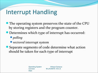 Interrupt Handling
The operating system preserves the state of the CPU
 by storing registers and the program counter.
Determines which type of interrupt has occurred:
  polling
  vectored interrupt system
Separate segments of code determine what action
 should be taken for each type of interrupt



              Operating System       Infosys-Campus
              Connect            M.LAVANYA M.C.A
              Dept
 