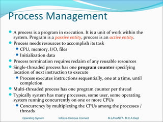 Process Management
 A process is a program in execution. It is a unit of work within the
  system. Program is a passive entity, process is an active entity.
 Process needs resources to accomplish its task
    CPU, memory, I/O, files
    Initialization data
 Process termination requires reclaim of any reusable resources
 Single-threaded process has one program counter specifying
  location of next instruction to execute
    Process executes instructions sequentially, one at a time, until
     completion
 Multi-threaded process has one program counter per thread
 Typically system has many processes, some user, some operating
  system running concurrently on one or more CPUs
    Concurrency by multiplexing the CPUs among the processes /
     threads
       Operating System   Infosys-Campus Connect   M.LAVANYA M.C.A Dept
 