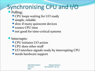 Synchronising CPU and I/O
Polling:
 CPU loops waiting for I/O ready
 simple, reliable
 slow if many quiescent devices
 wastes CPU time
 not good for time-critical systems

Interrupts:
  CPU initiates I/O action
  CPU does other stuff
  I/O interface signals ready by interrupting CPU
  needs hardware support



             Operating System       Infosys-Campus
             Connect            M.LAVANYA M.C.A
             Dept
 