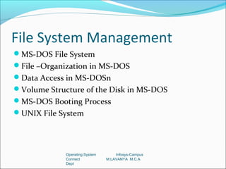 File System Management
MS-DOS File System
File –Organization in MS-DOS
Data Access in MS-DOSn
Volume Structure of the Disk in MS-DOS
MS-DOS Booting Process
UNIX File System




             Operating System       Infosys-Campus
             Connect            M.LAVANYA M.C.A
             Dept
 